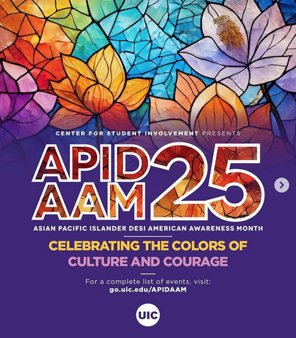 The image has multicolored flowers in a stained glass style on the top half of the background and solid purple on the bottom half of the background. Small white text reads “Center for Student Involvement Presents” with large, stained glass stylized text under that which reads “APIDAAM 25”. Beneath the large text is more small white text which reads “Asian Pacific Islander Desi American Awareness Month”. Then there is medium-sized text that reads “Celebrating the Colors of ” in gold and “Culture and Courage” in light purple. At the bottom of the image is a link to the full list of events and the UIC logo in white.